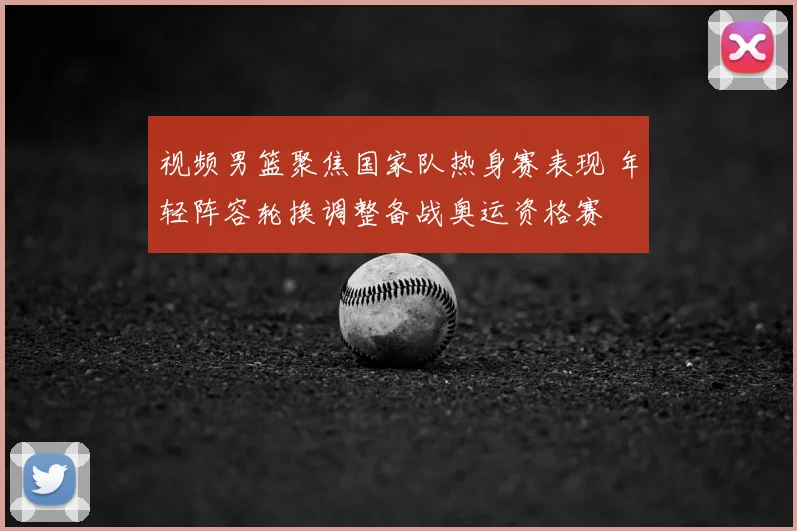 视频男篮聚焦国家队热身赛表现 年轻阵容轮换调整备战奥运资格赛
