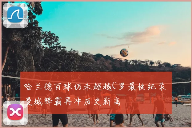 哈兰德百球仍未超越C罗最快纪录 曼城锋霸再冲历史新高