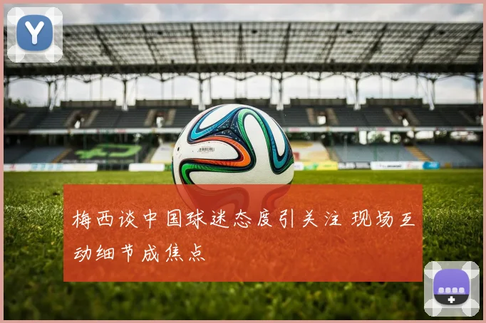 梅西谈中国球迷态度引关注 现场互动细节成焦点