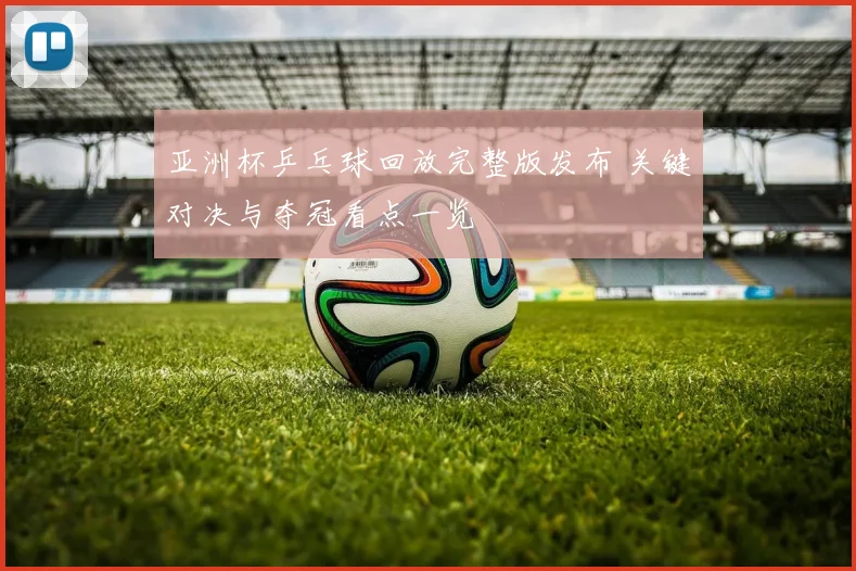 亚洲杯乒乓球回放完整版发布 关键对决与夺冠看点一览