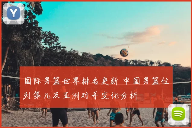 国际男篮世界排名更新 中国男篮位列第几及亚洲对手变化分析