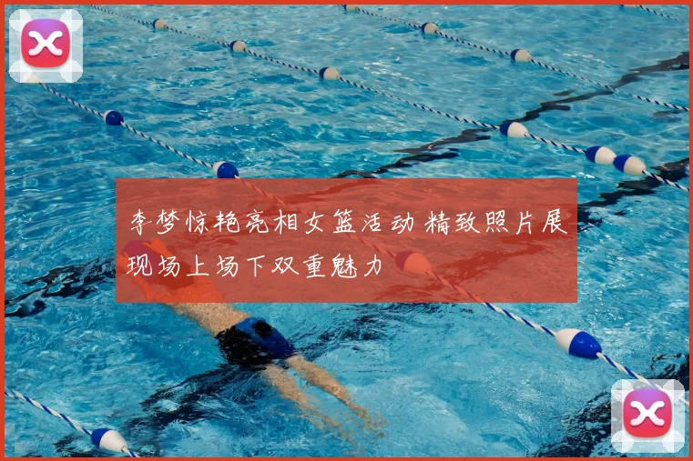 李梦惊艳亮相女篮活动 精致照片展现场上场下双重魅力