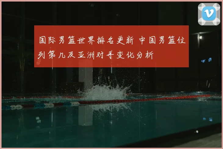 国际男篮世界排名更新 中国男篮位列第几及亚洲对手变化分析
