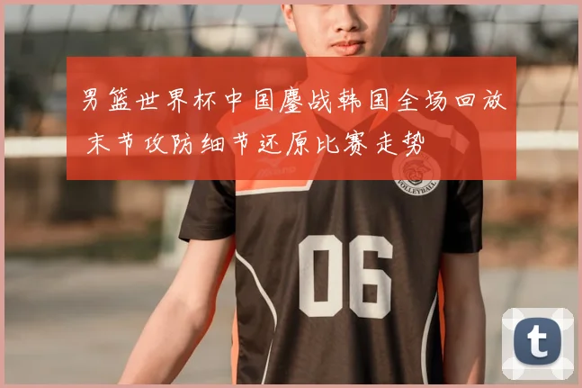 男篮世界杯中国鏖战韩国全场回放 末节攻防细节还原比赛走势