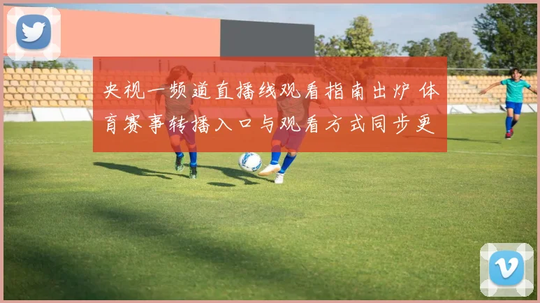 央视一频道直播线观看指南出炉 体育赛事转播入口与观看方式同步更新