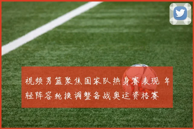 视频男篮聚焦国家队热身赛表现 年轻阵容轮换调整备战奥运资格赛