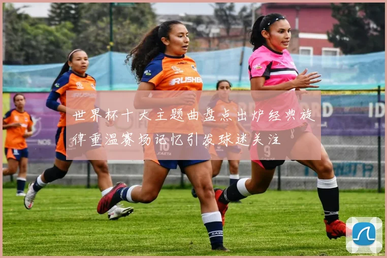 世界杯十大主题曲盘点出炉经典旋律重温赛场记忆引发球迷关注