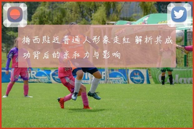 梅西贴近普通人形象走红 解析其成功背后的亲和力与影响