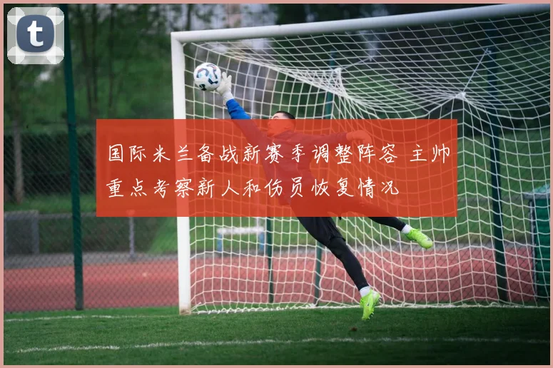 国际米兰备战新赛季调整阵容 主帅重点考察新人和伤员恢复情况