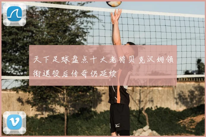 天下足球盘点十大老将贝克汉姆领衔退役后传奇仍延续