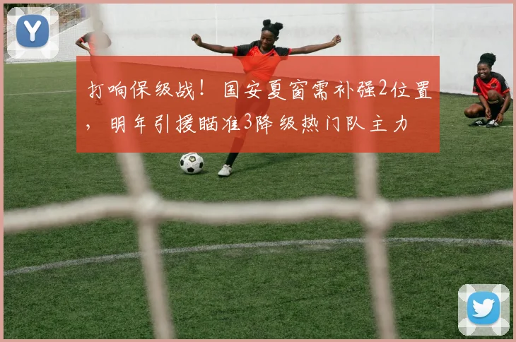 打响保级战！国安夏窗需补强2位置，明年引援瞄准3降级热门队主力