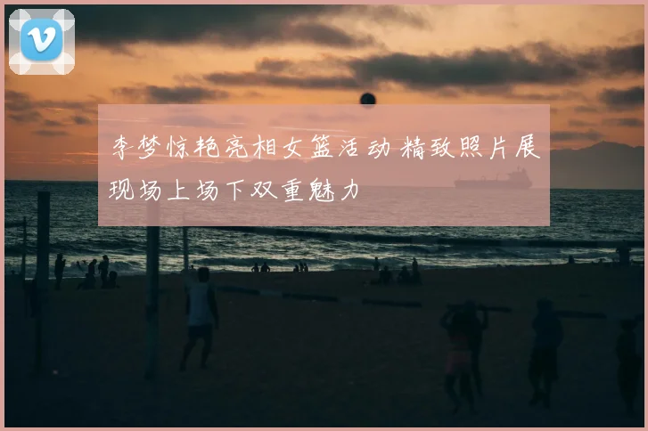 李梦惊艳亮相女篮活动 精致照片展现场上场下双重魅力