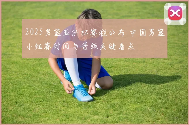 2025男篮亚洲杯赛程公布 中国男篮小组赛时间与晋级关键看点