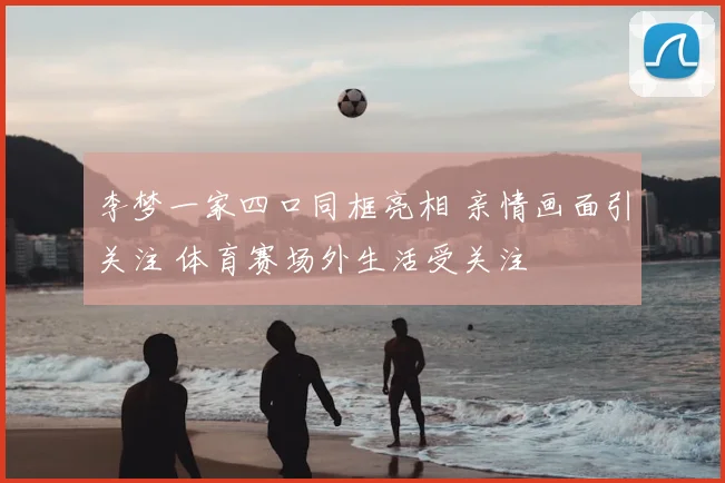 李梦一家四口同框亮相 亲情画面引关注 体育赛场外生活受关注