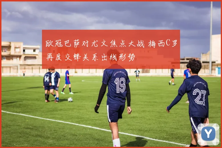 欧冠巴萨对尤文焦点大战 梅西C罗再度交锋关系出线形势