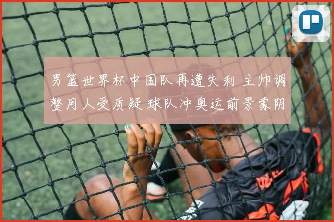 男篮世界杯中国队再遭失利 主帅调整用人受质疑 球队冲奥运前景蒙阴影