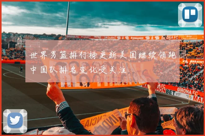 世界男篮排行榜更新美国继续领跑中国队排名变化受关注