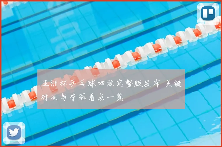 亚洲杯乒乓球回放完整版发布 关键对决与夺冠看点一览