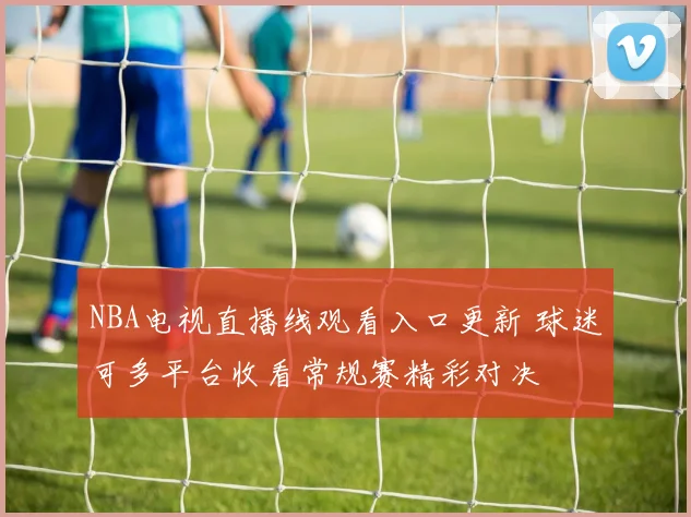 NBA电视直播线观看入口更新 球迷可多平台收看常规赛精彩对决
