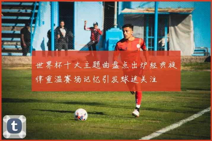 世界杯十大主题曲盘点出炉经典旋律重温赛场记忆引发球迷关注