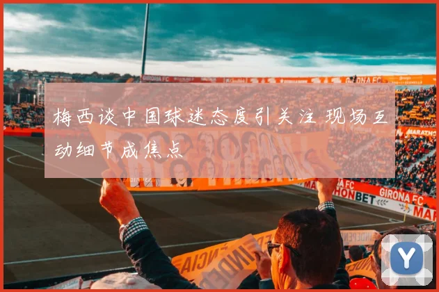 梅西谈中国球迷态度引关注 现场互动细节成焦点