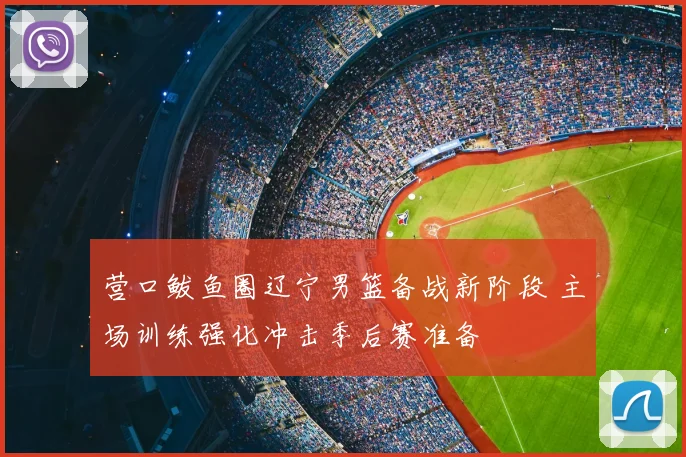营口鲅鱼圈辽宁男篮备战新阶段 主场训练强化冲击季后赛准备