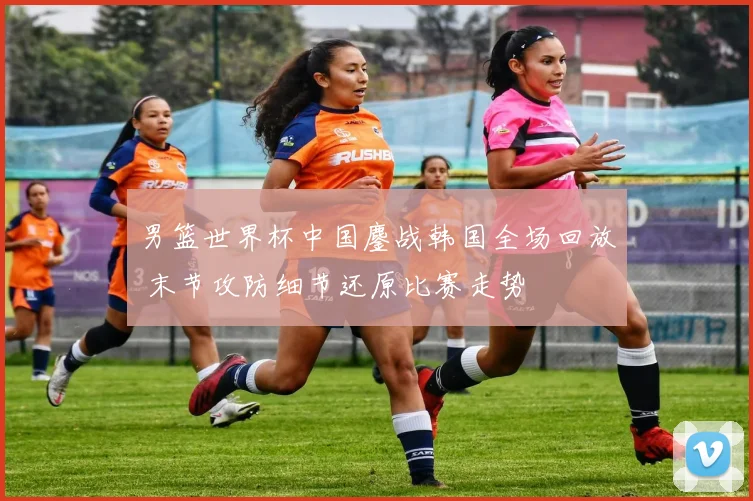 男篮世界杯中国鏖战韩国全场回放 末节攻防细节还原比赛走势