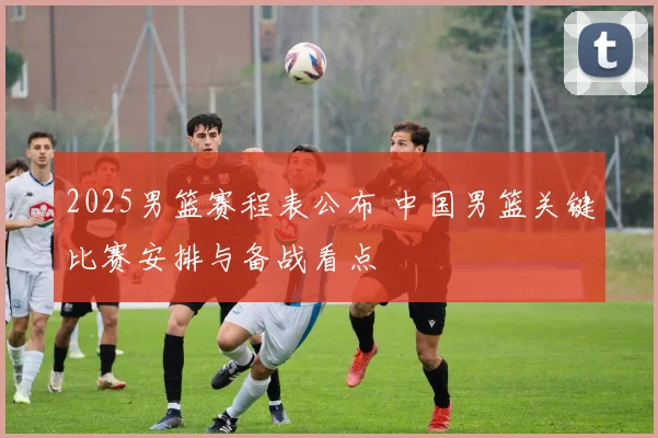 2025男篮赛程表公布 中国男篮关键比赛安排与备战看点
