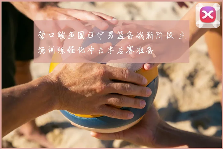 营口鲅鱼圈辽宁男篮备战新阶段 主场训练强化冲击季后赛准备