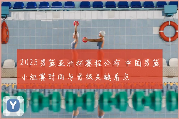 2025男篮亚洲杯赛程公布 中国男篮小组赛时间与晋级关键看点