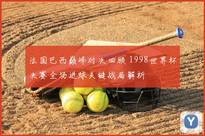 法国巴西巅峰对决回顾 1998世界杯决赛全场进球关键战局解析