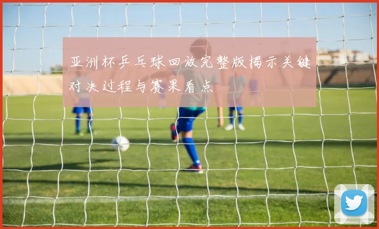 亚洲杯乒乓球回放完整版揭示关键对决过程与赛果看点