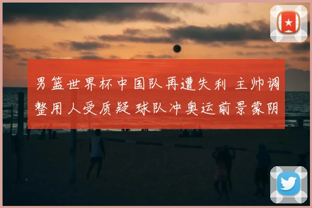 男篮世界杯中国队再遭失利 主帅调整用人受质疑 球队冲奥运前景蒙阴影