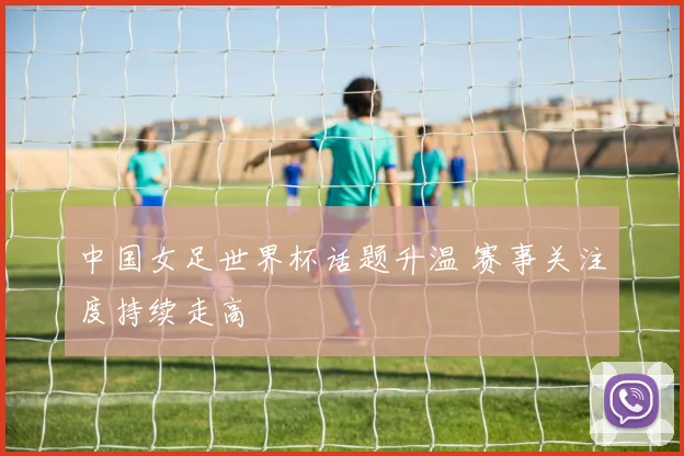 中国女足世界杯话题升温 赛事关注度持续走高