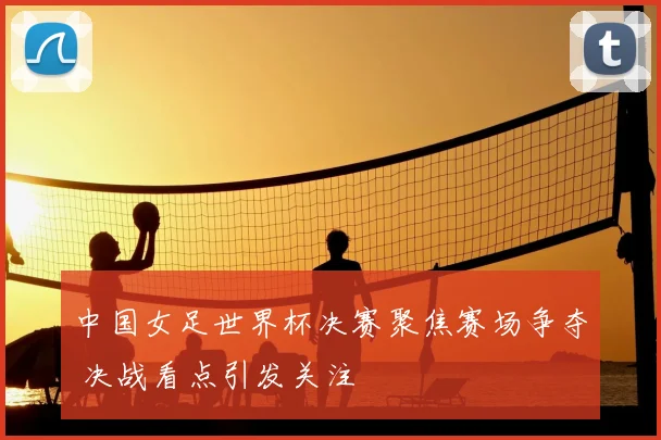 中国女足世界杯决赛聚焦赛场争夺 决战看点引发关注