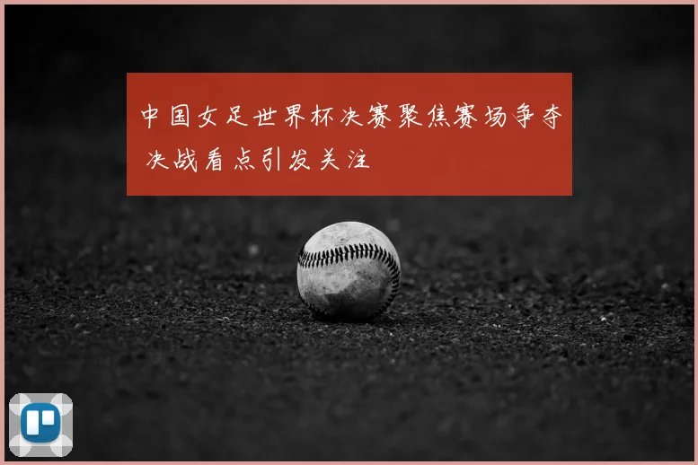 中国女足世界杯决赛聚焦赛场争夺 决战看点引发关注